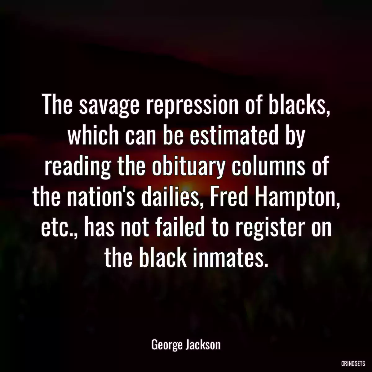 The savage repression of blacks, which can be estimated by reading the obituary columns of the nation\'s dailies, Fred Hampton, etc., has not failed to register on the black inmates.