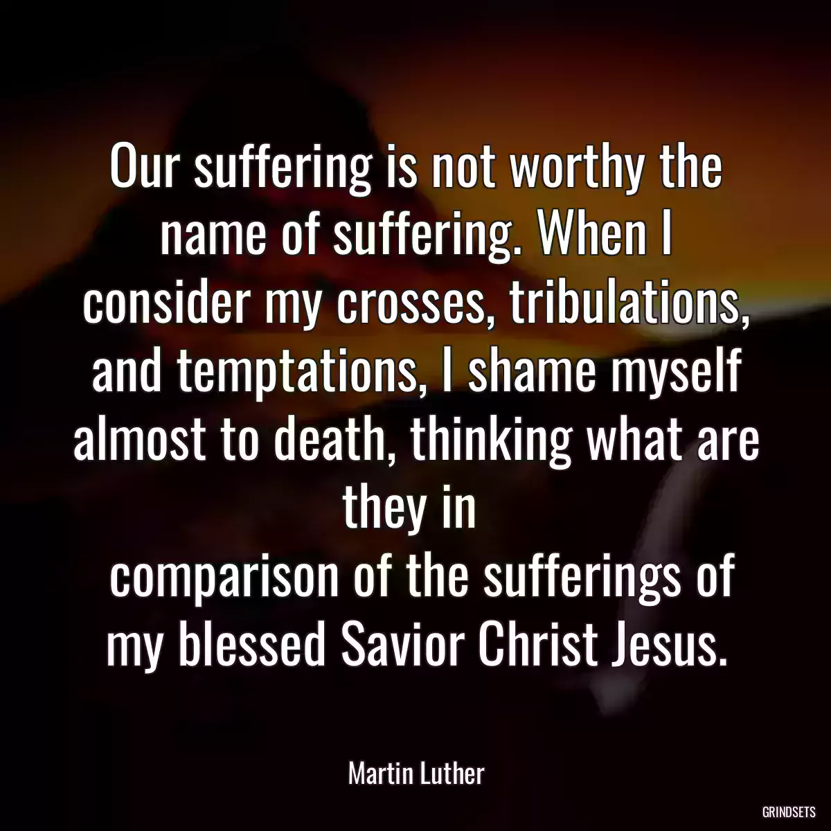 Our suffering is not worthy the name of suffering. When I consider my crosses, tribulations, and temptations, I shame myself almost to death, thinking what are they in 
 comparison of the sufferings of my blessed Savior Christ Jesus.