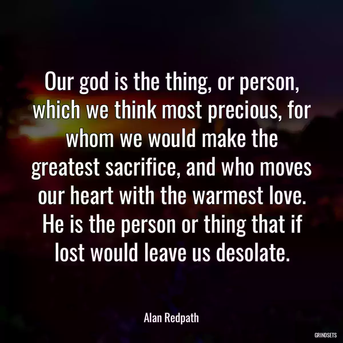 Our god is the thing, or person, which we think most precious, for whom we would make the greatest sacrifice, and who moves our heart with the warmest love. He is the person or thing that if lost would leave us desolate.