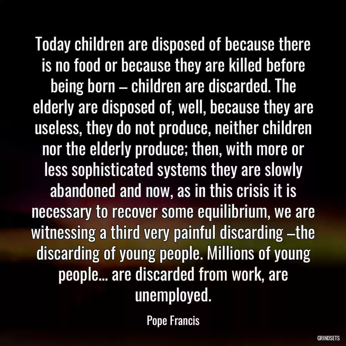 Today children are disposed of because there is no food or because they are killed before being born – children are discarded. The elderly are disposed of, well, because they are useless, they do not produce, neither children nor the elderly produce; then, with more or less sophisticated systems they are slowly abandoned and now, as in this crisis it is necessary to recover some equilibrium, we are witnessing a third very painful discarding –the discarding of young people. Millions of young people… are discarded from work, are unemployed.