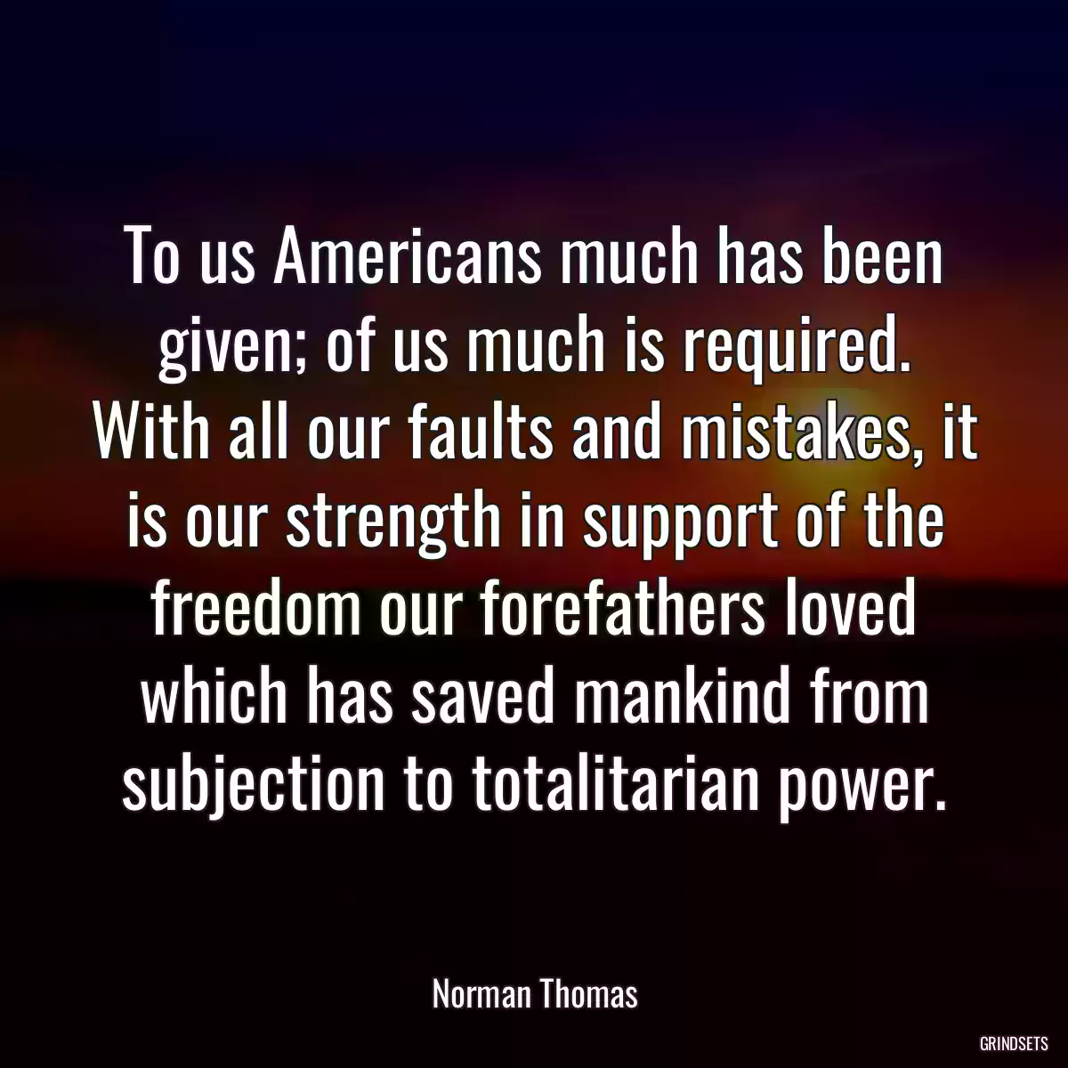 To us Americans much has been given; of us much is required. With all our faults and mistakes, it is our strength in support of the freedom our forefathers loved which has saved mankind from subjection to totalitarian power.