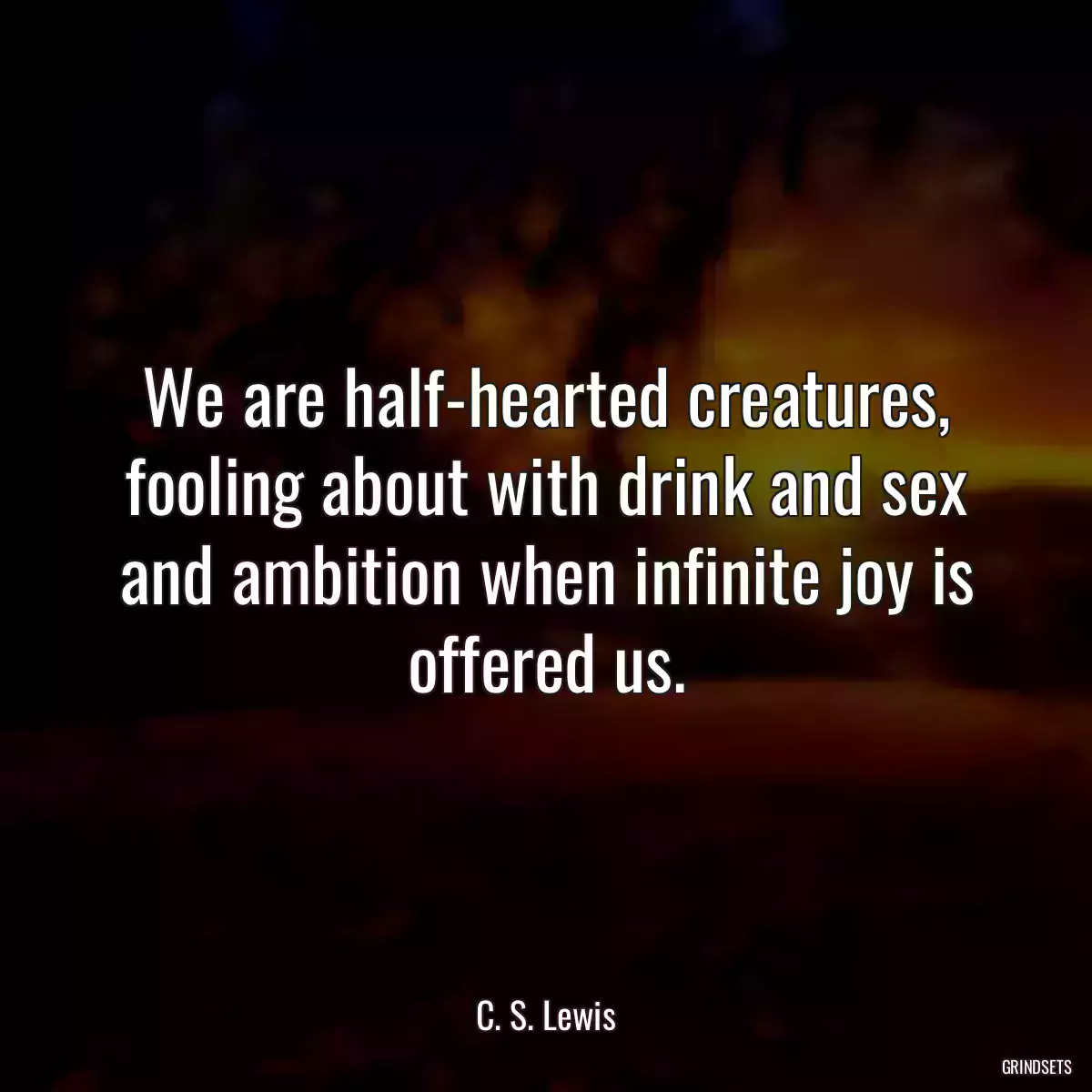 We are half-hearted creatures, fooling about with drink and sex and ambition when infinite joy is offered us.