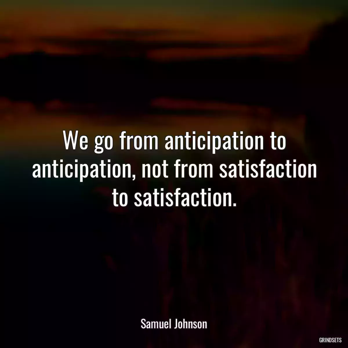 We go from anticipation to anticipation, not from satisfaction to satisfaction.