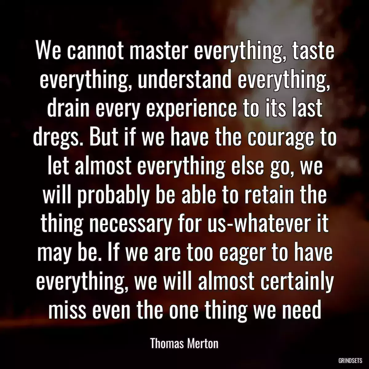 We cannot master everything, taste everything, understand everything, drain every experience to its last dregs. But if we have the courage to let almost everything else go, we will probably be able to retain the thing necessary for us-whatever it may be. If we are too eager to have everything, we will almost certainly miss even the one thing we need