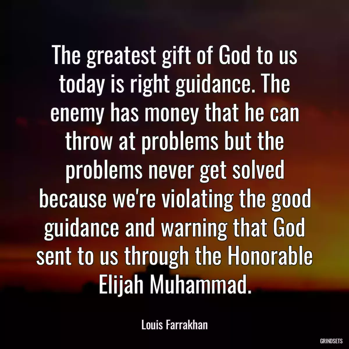 The greatest gift of God to us today is right guidance. The enemy has money that he can throw at problems but the problems never get solved because we\'re violating the good guidance and warning that God sent to us through the Honorable Elijah Muhammad.