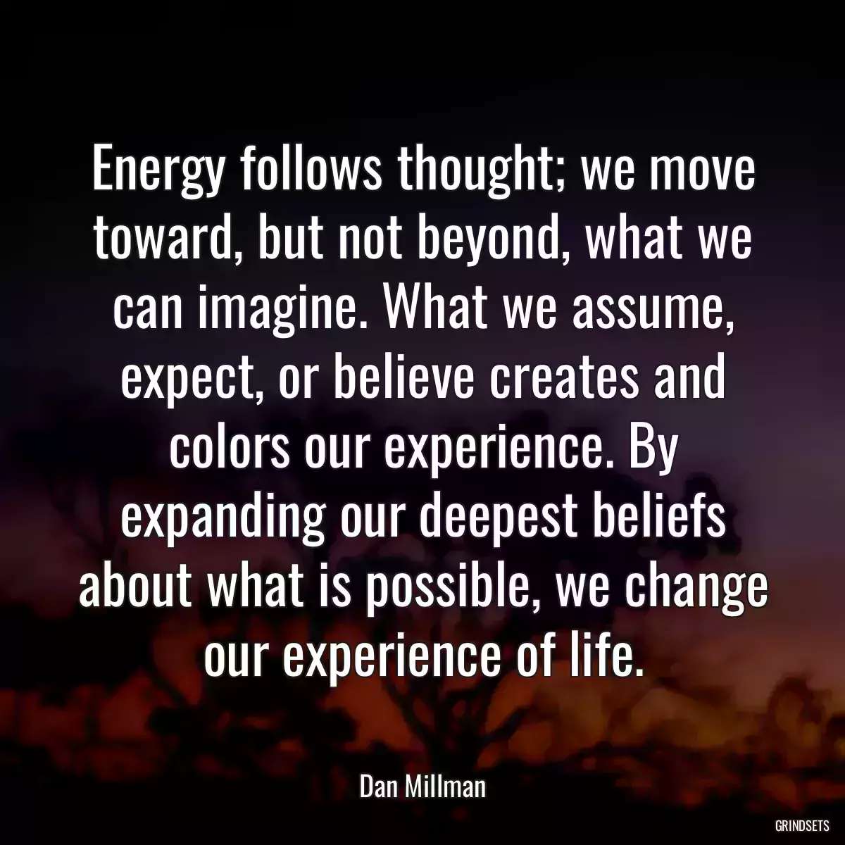 Energy follows thought; we move toward, but not beyond, what we can imagine. What we assume, expect, or believe creates and colors our experience. By expanding our deepest beliefs about what is possible, we change our experience of life.