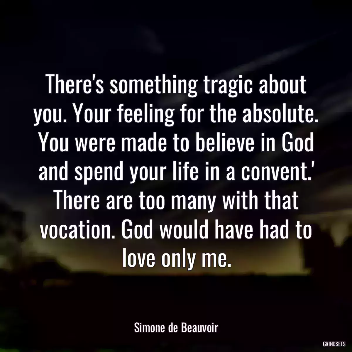 There\'s something tragic about you. Your feeling for the absolute. You were made to believe in God and spend your life in a convent.\' There are too many with that vocation. God would have had to love only me.