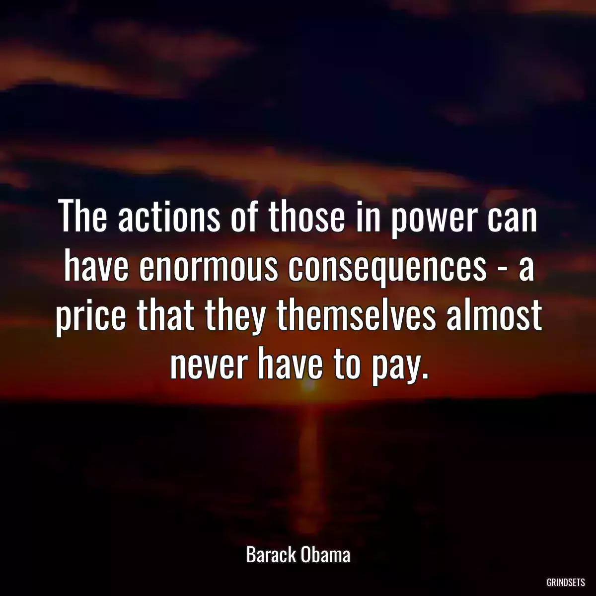 The actions of those in power can have enormous consequences - a price that they themselves almost never have to pay.