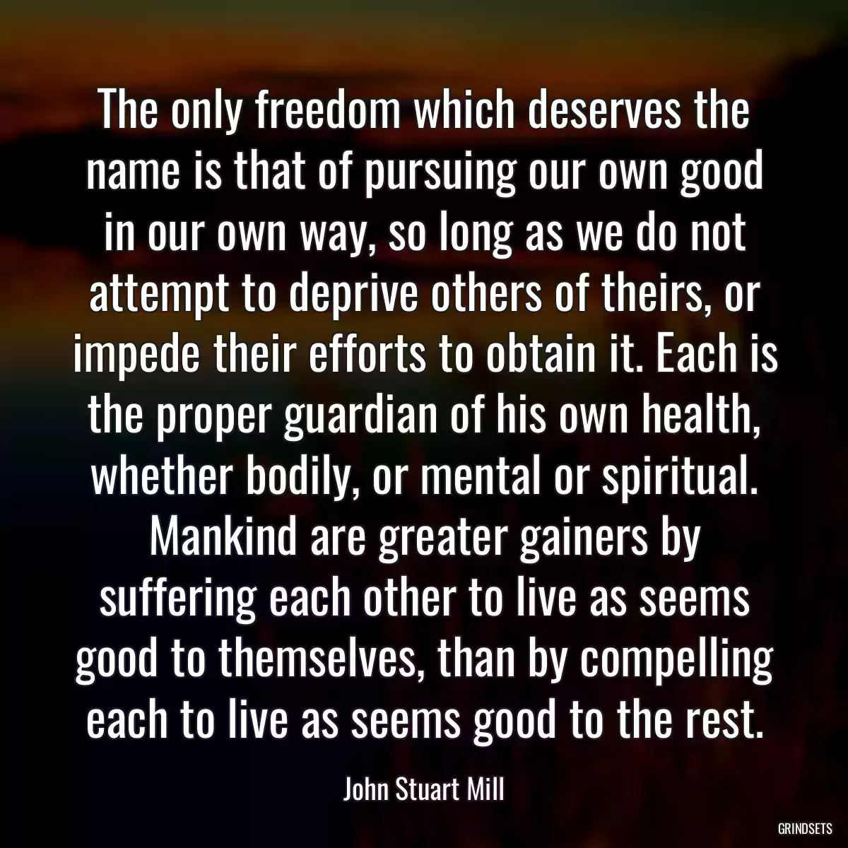 The only freedom which deserves the name is that of pursuing our own good in our own way, so long as we do not attempt to deprive others of theirs, or impede their efforts to obtain it. Each is the proper guardian of his own health, whether bodily, or mental or spiritual. Mankind are greater gainers by suffering each other to live as seems good to themselves, than by compelling each to live as seems good to the rest.