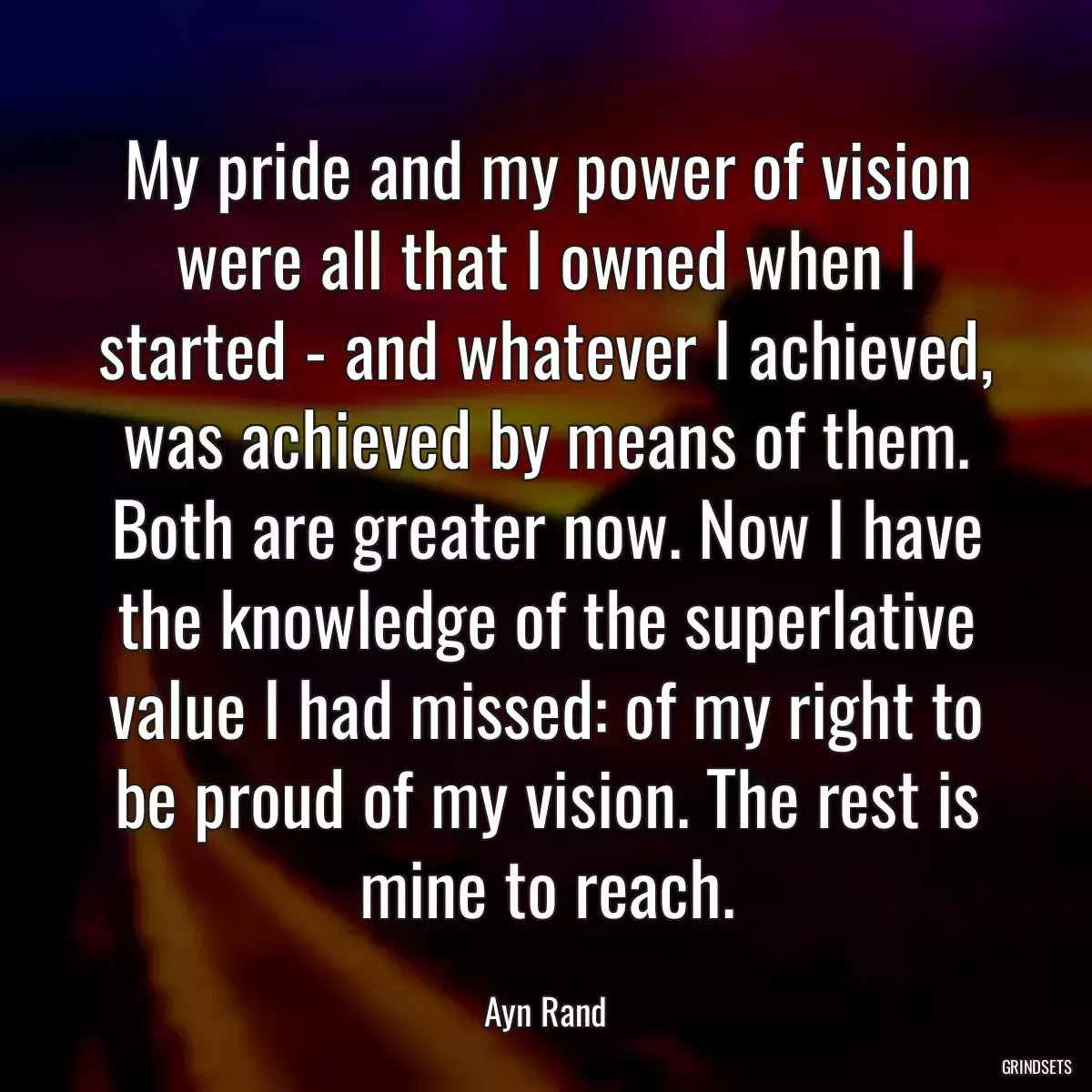 My pride and my power of vision were all that I owned when I started - and whatever I achieved, was achieved by means of them. Both are greater now. Now I have the knowledge of the superlative value I had missed: of my right to be proud of my vision. The rest is mine to reach.