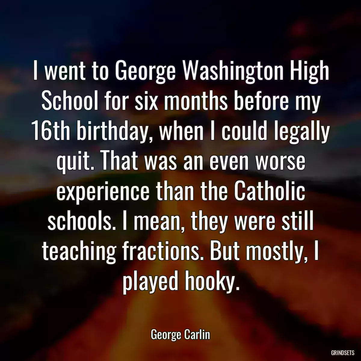 I went to George Washington High School for six months before my 16th birthday, when I could legally quit. That was an even worse experience than the Catholic schools. I mean, they were still teaching fractions. But mostly, I played hooky.