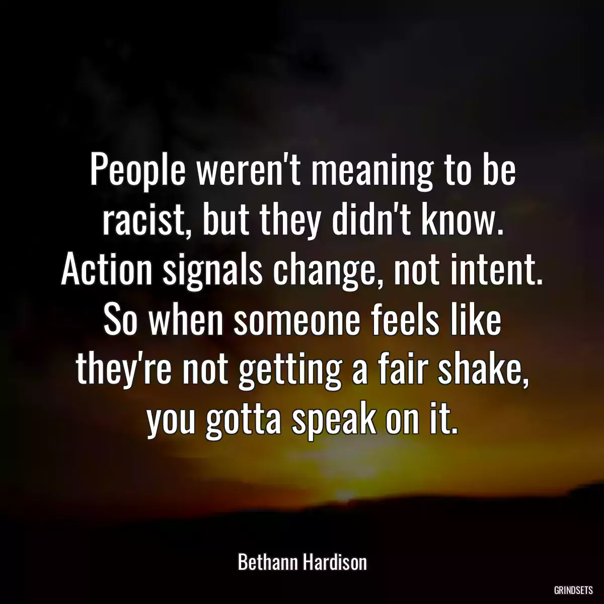 People weren\'t meaning to be racist, but they didn\'t know. Action signals change, not intent. So when someone feels like they\'re not getting a fair shake, you gotta speak on it.