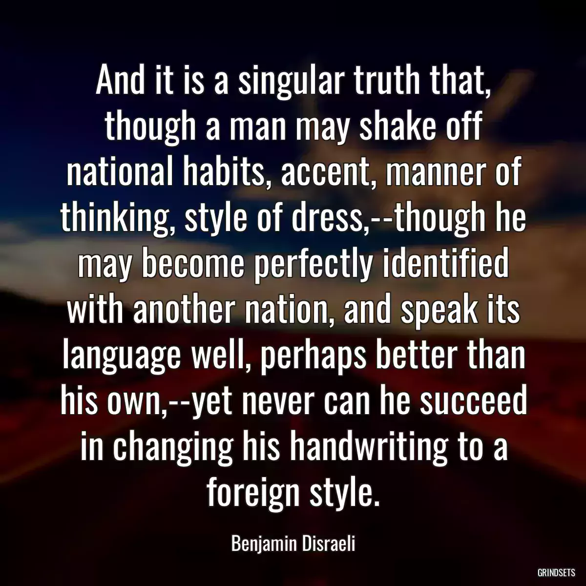 And it is a singular truth that, though a man may shake off national habits, accent, manner of thinking, style of dress,--though he may become perfectly identified with another nation, and speak its language well, perhaps better than his own,--yet never can he succeed in changing his handwriting to a foreign style.