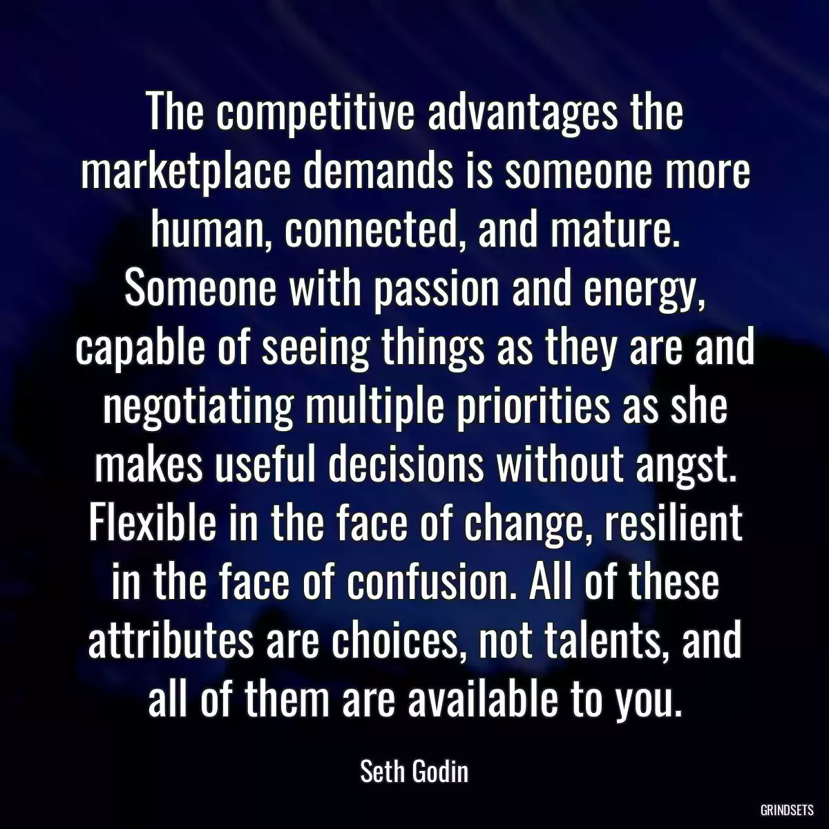 The competitive advantages the marketplace demands is someone more human, connected, and mature. Someone with passion and energy, capable of seeing things as they are and negotiating multiple priorities as she makes useful decisions without angst. Flexible in the face of change, resilient in the face of confusion. All of these attributes are choices, not talents, and all of them are available to you.