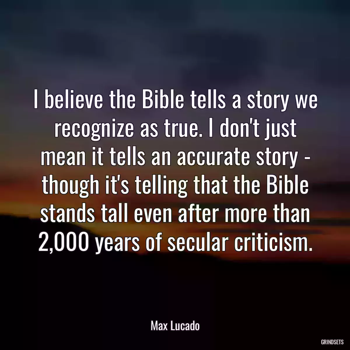 I believe the Bible tells a story we recognize as true. I don\'t just mean it tells an accurate story - though it\'s telling that the Bible stands tall even after more than 2,000 years of secular criticism.