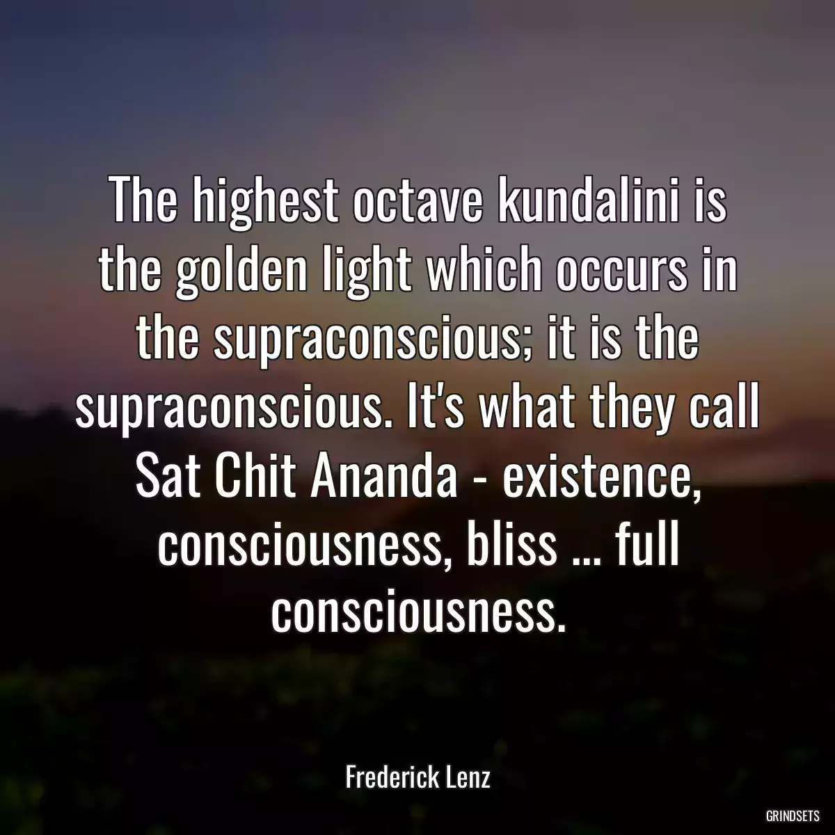 The highest octave kundalini is the golden light which occurs in the supraconscious; it is the supraconscious. It\'s what they call Sat Chit Ananda - existence, consciousness, bliss ... full consciousness.