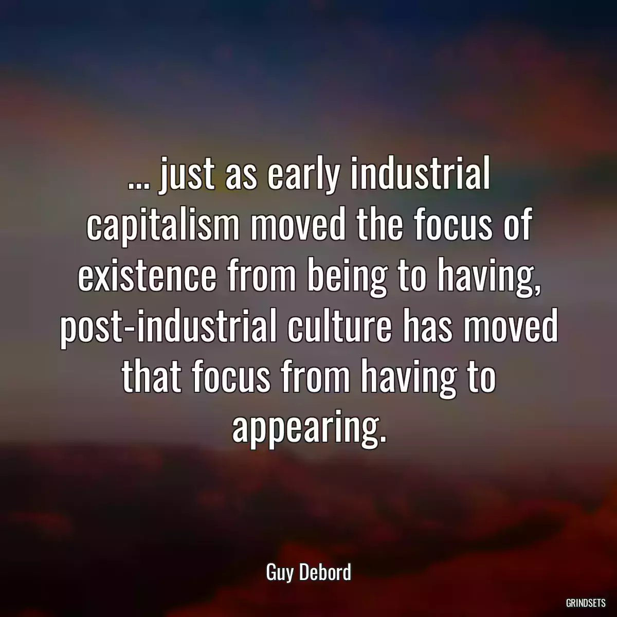 ... just as early industrial capitalism moved the focus of existence from being to having, post-industrial culture has moved that focus from having to appearing.