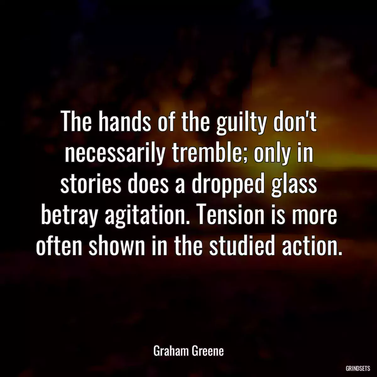 The hands of the guilty don\'t necessarily tremble; only in stories does a dropped glass betray agitation. Tension is more often shown in the studied action.