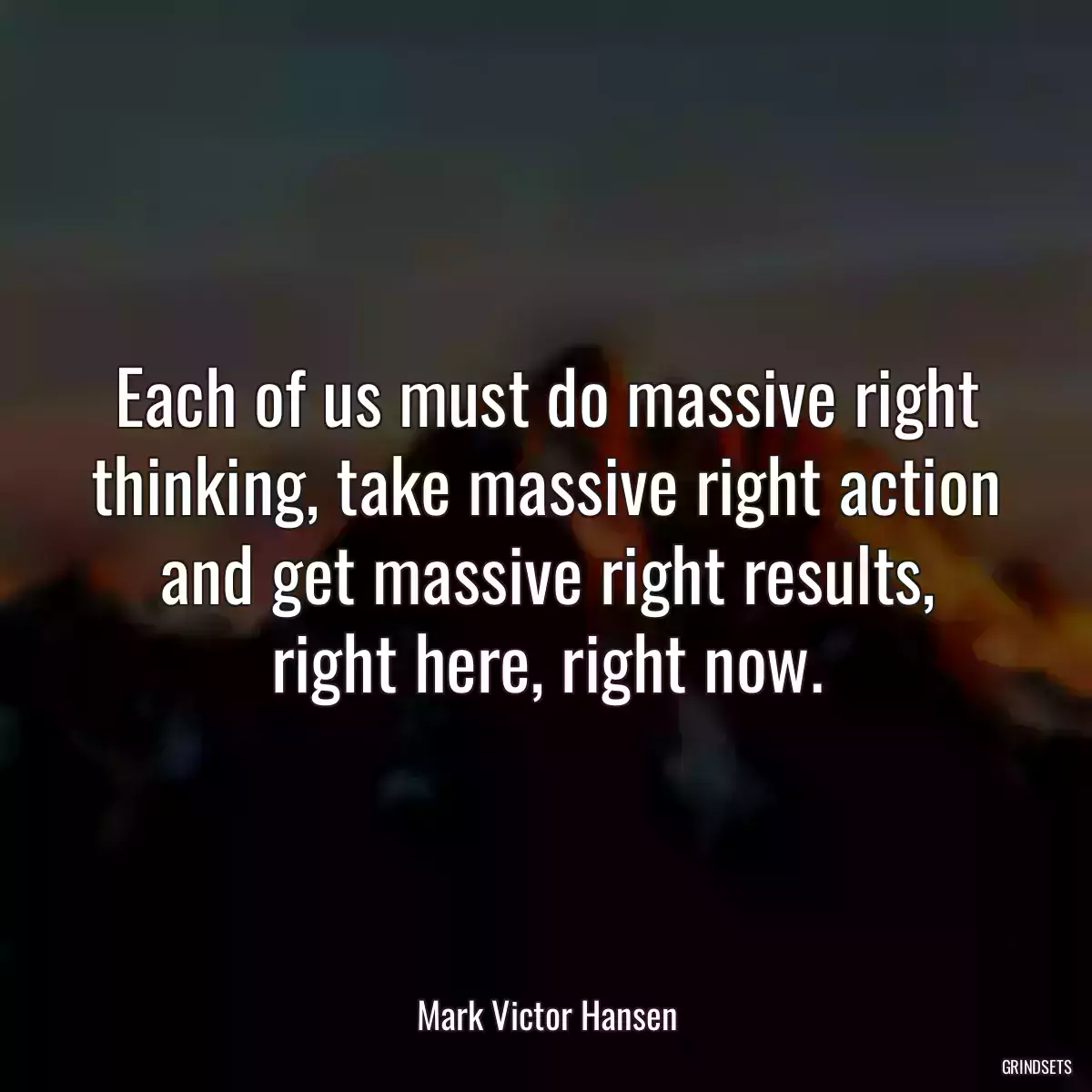 Each of us must do massive right thinking, take massive right action and get massive right results, right here, right now.