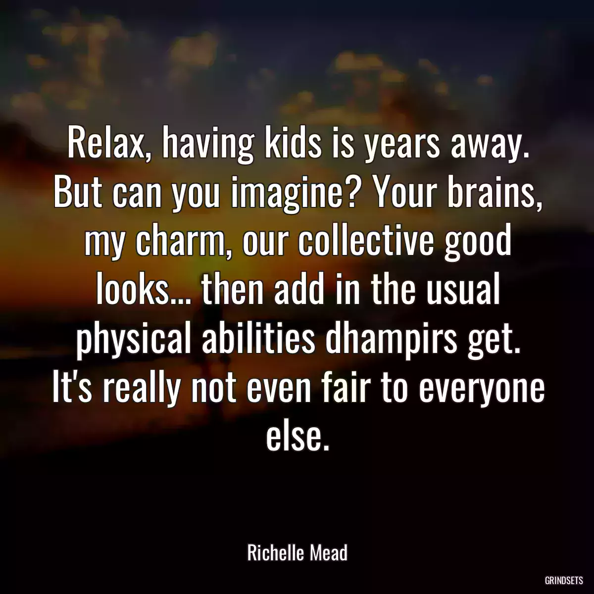 Relax, having kids is years away. But can you imagine? Your brains, my charm, our collective good looks... then add in the usual physical abilities dhampirs get. It\'s really not even fair to everyone else.