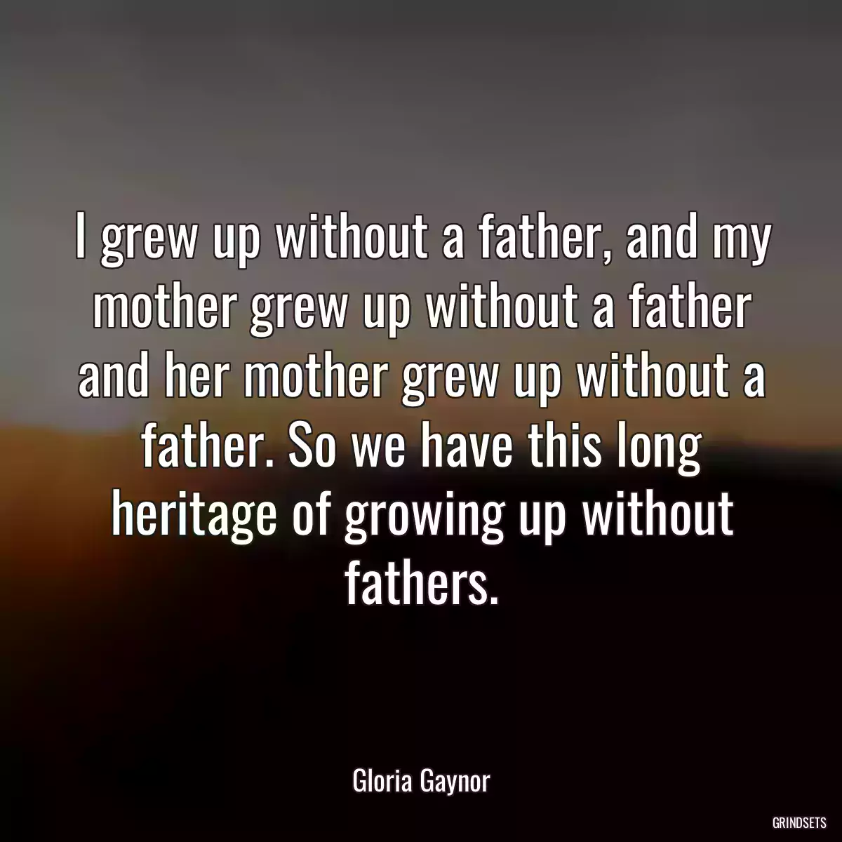 I grew up without a father, and my mother grew up without a father and her mother grew up without a father. So we have this long heritage of growing up without fathers.