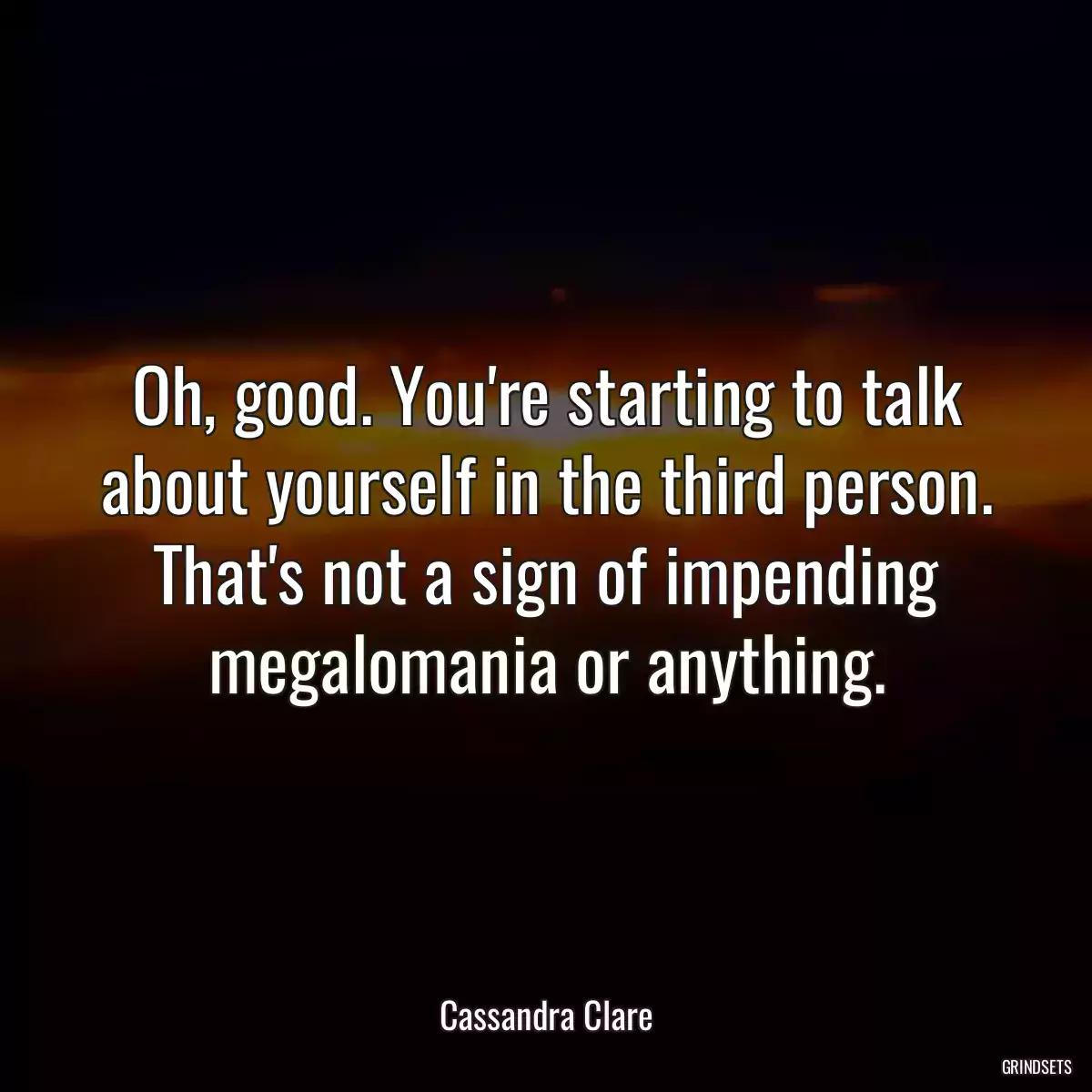 Oh, good. You\'re starting to talk about yourself in the third person. That\'s not a sign of impending megalomania or anything.