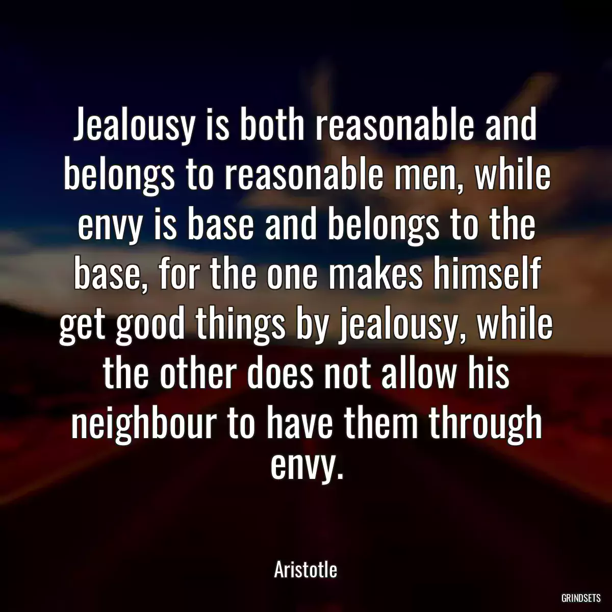 Jealousy is both reasonable and belongs to reasonable men, while envy is base and belongs to the base, for the one makes himself get good things by jealousy, while the other does not allow his neighbour to have them through envy.