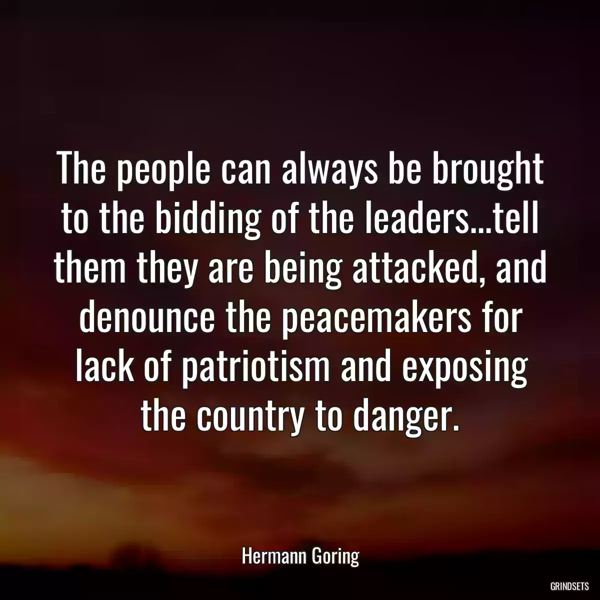 The people can always be brought to the bidding of the leaders...tell them they are being attacked, and denounce the peacemakers for lack of patriotism and exposing the country to danger.