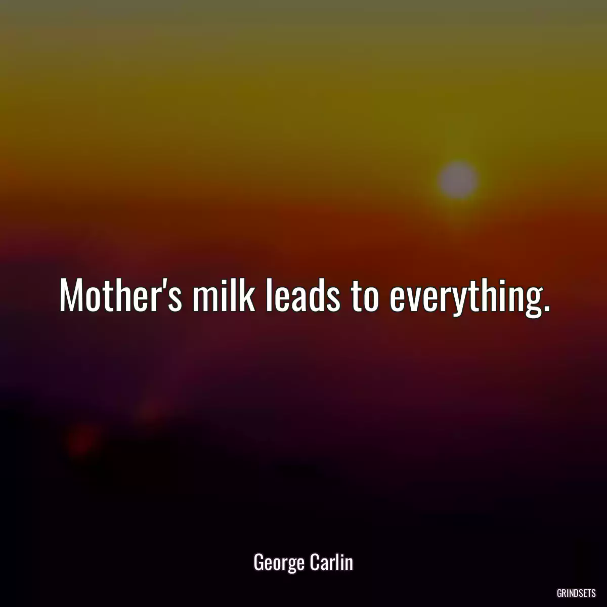 Mother\'s milk leads to everything.