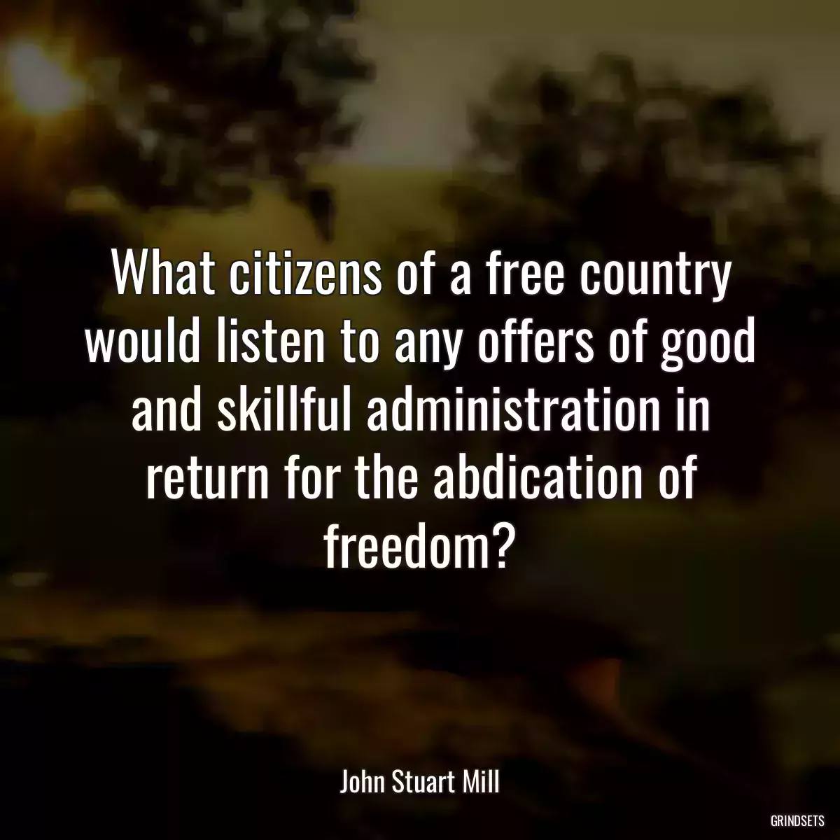 What citizens of a free country would listen to any offers of good and skillful administration in return for the abdication of freedom?