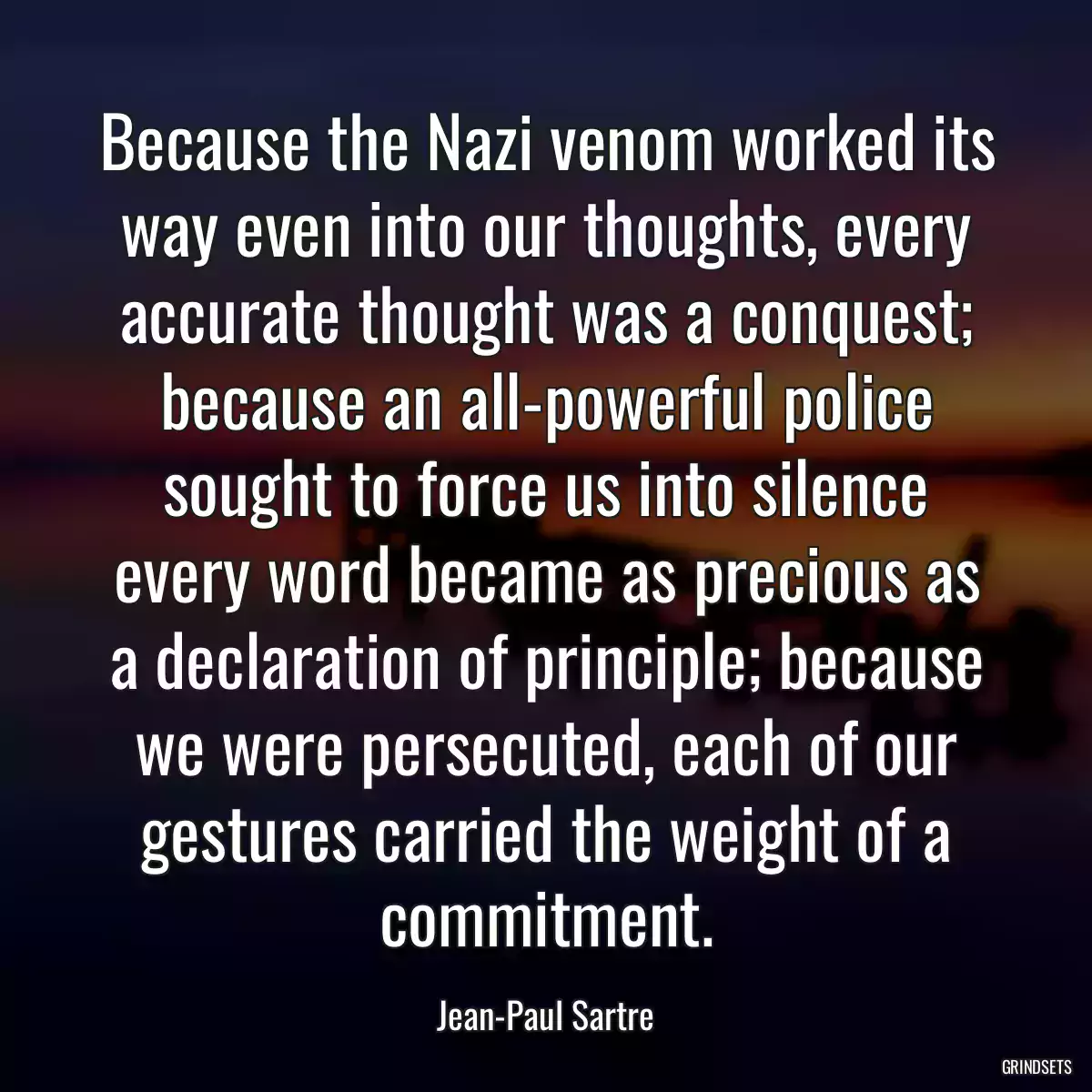 Because the Nazi venom worked its way even into our thoughts, every accurate thought was a conquest; because an all-powerful police sought to force us into silence every word became as precious as a declaration of principle; because we were persecuted, each of our gestures carried the weight of a commitment.