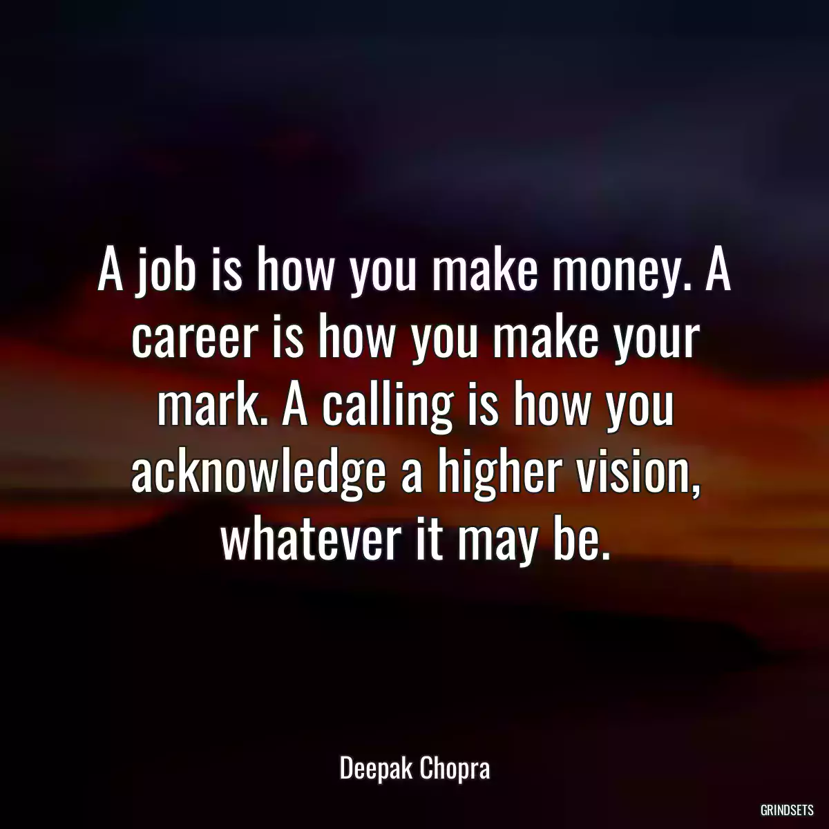 A job is how you make money. A career is how you make your mark. A calling is how you acknowledge a higher vision, whatever it may be.