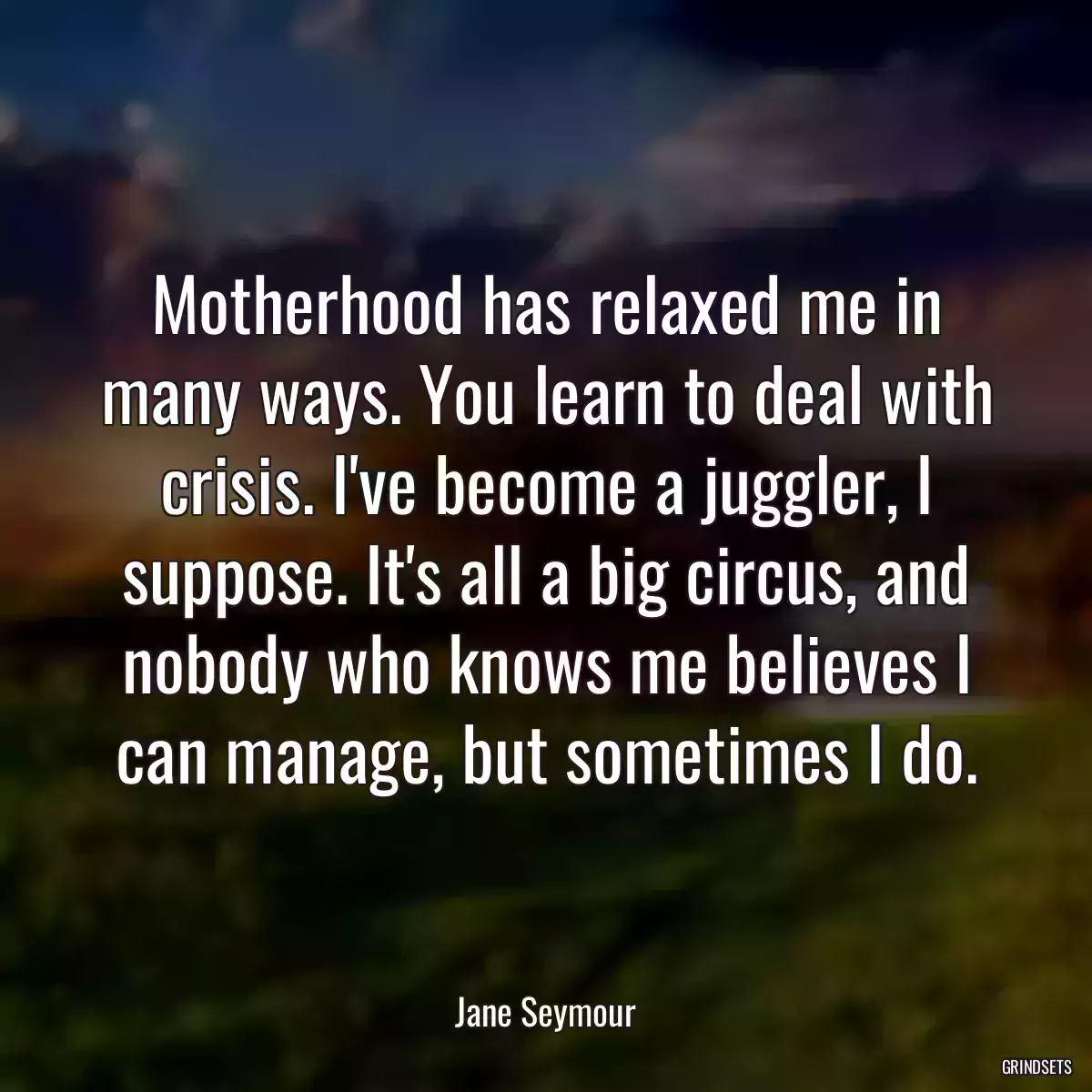 Motherhood has relaxed me in many ways. You learn to deal with crisis. I\'ve become a juggler, I suppose. It\'s all a big circus, and nobody who knows me believes I can manage, but sometimes I do.