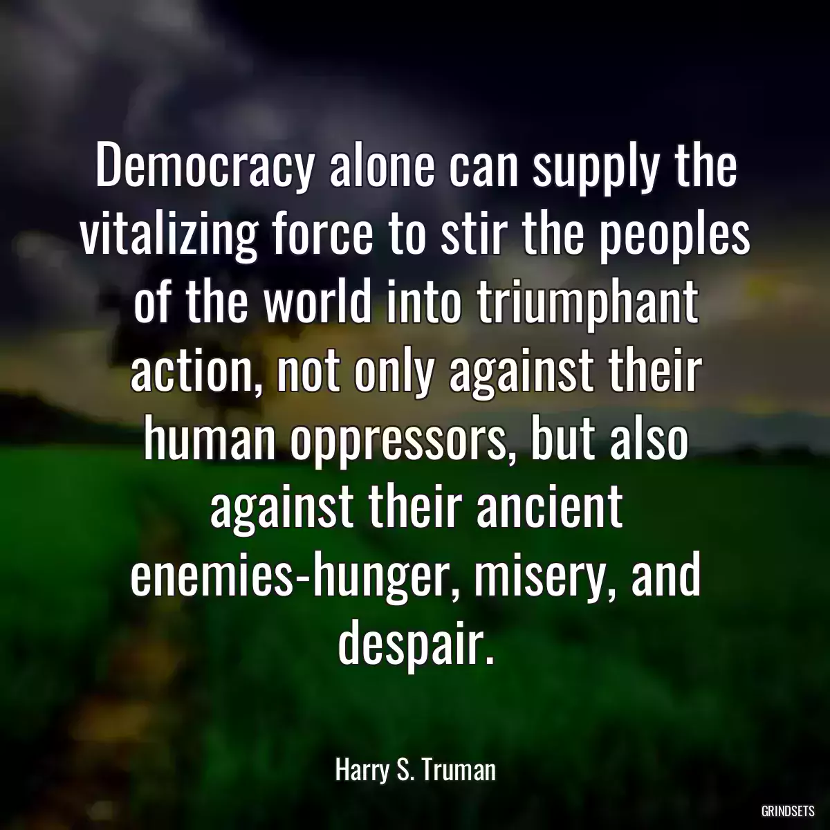 Democracy alone can supply the vitalizing force to stir the peoples of the world into triumphant action, not only against their human oppressors, but also against their ancient enemies-hunger, misery, and despair.