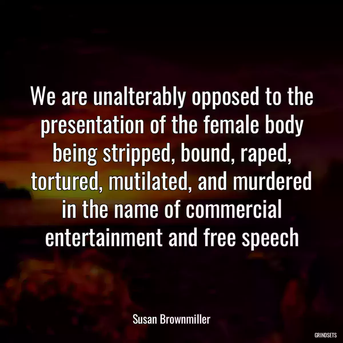 We are unalterably opposed to the presentation of the female body being stripped, bound, raped, tortured, mutilated, and murdered in the name of commercial entertainment and free speech