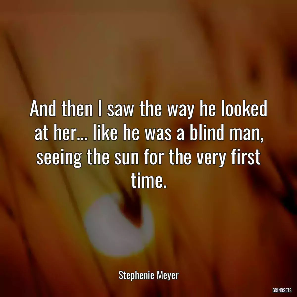 And then I saw the way he looked at her... like he was a blind man, seeing the sun for the very first time.