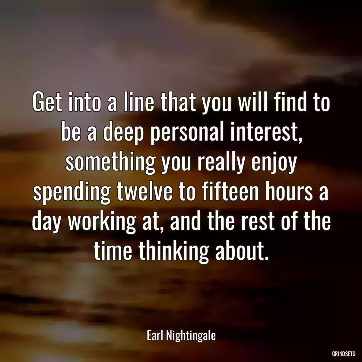 Get into a line that you will find to be a deep personal interest, something you really enjoy spending twelve to fifteen hours a day working at, and the rest of the time thinking about.