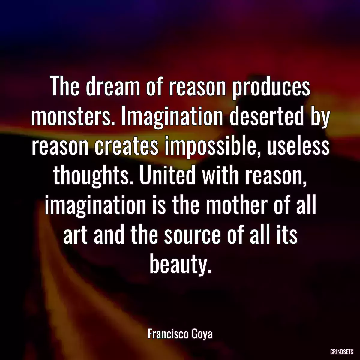 The dream of reason produces monsters. Imagination deserted by reason creates impossible, useless thoughts. United with reason, imagination is the mother of all art and the source of all its beauty.