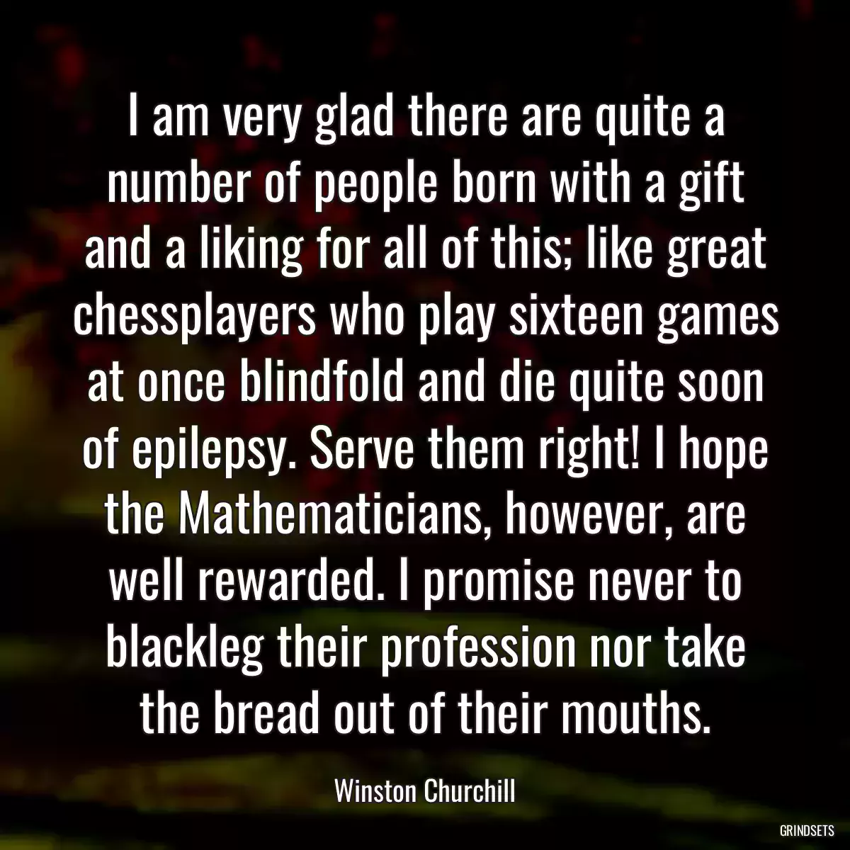 I am very glad there are quite a number of people born with a gift and a liking for all of this; like great chessplayers who play sixteen games at once blindfold and die quite soon of epilepsy. Serve them right! I hope the Mathematicians, however, are well rewarded. I promise never to blackleg their profession nor take the bread out of their mouths.