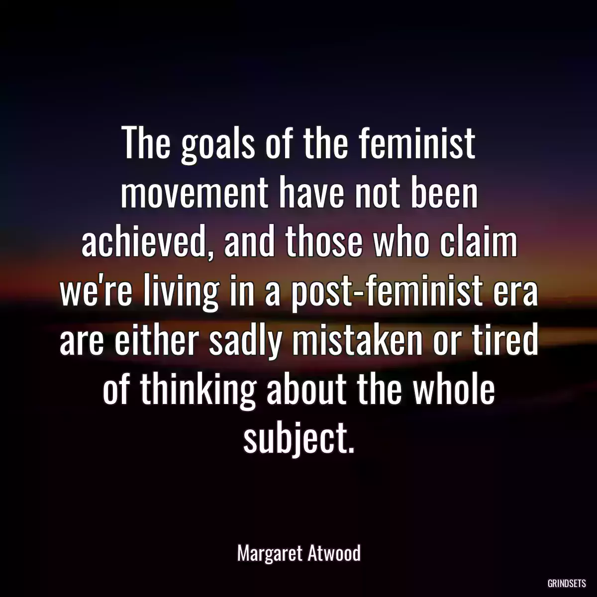 The goals of the feminist movement have not been achieved, and those who claim we\'re living in a post-feminist era are either sadly mistaken or tired of thinking about the whole subject.