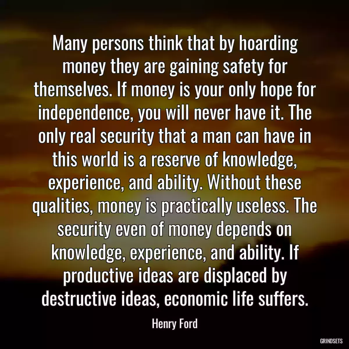 Many persons think that by hoarding money they are gaining safety for themselves. If money is your only hope for independence, you will never have it. The only real security that a man can have in this world is a reserve of knowledge, experience, and ability. Without these qualities, money is practically useless. The security even of money depends on knowledge, experience, and ability. If productive ideas are displaced by destructive ideas, economic life suffers.