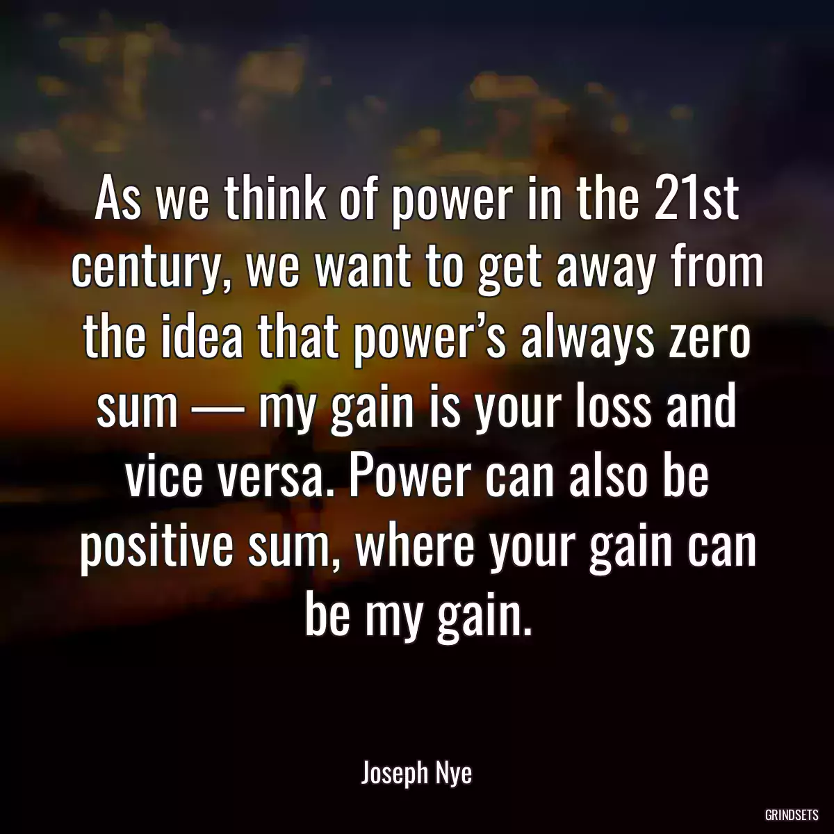 As we think of power in the 21st century, we want to get away from the idea that power’s always zero sum — my gain is your loss and vice versa. Power can also be positive sum, where your gain can be my gain.