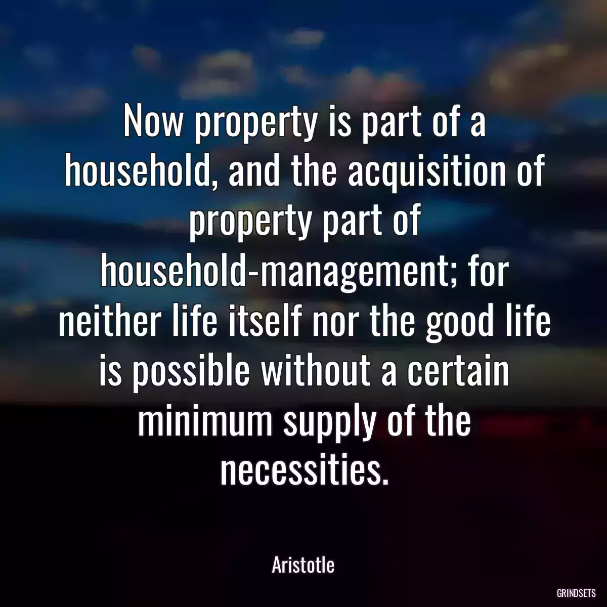 Now property is part of a household, and the acquisition of property part of household-management; for neither life itself nor the good life is possible without a certain minimum supply of the necessities.