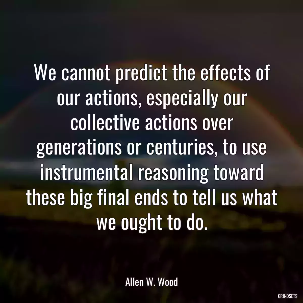 We cannot predict the effects of our actions, especially our collective actions over generations or centuries, to use instrumental reasoning toward these big final ends to tell us what we ought to do.