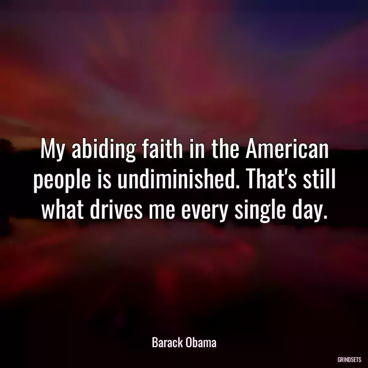 My abiding faith in the American people is undiminished. That\'s still what drives me every single day.