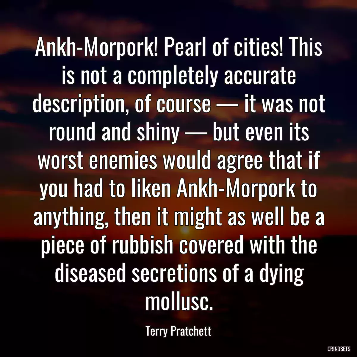 Ankh-Morpork! Pearl of cities! This is not a completely accurate description, of course — it was not round and shiny — but even its worst enemies would agree that if you had to liken Ankh-Morpork to anything, then it might as well be a piece of rubbish covered with the diseased secretions of a dying mollusc.