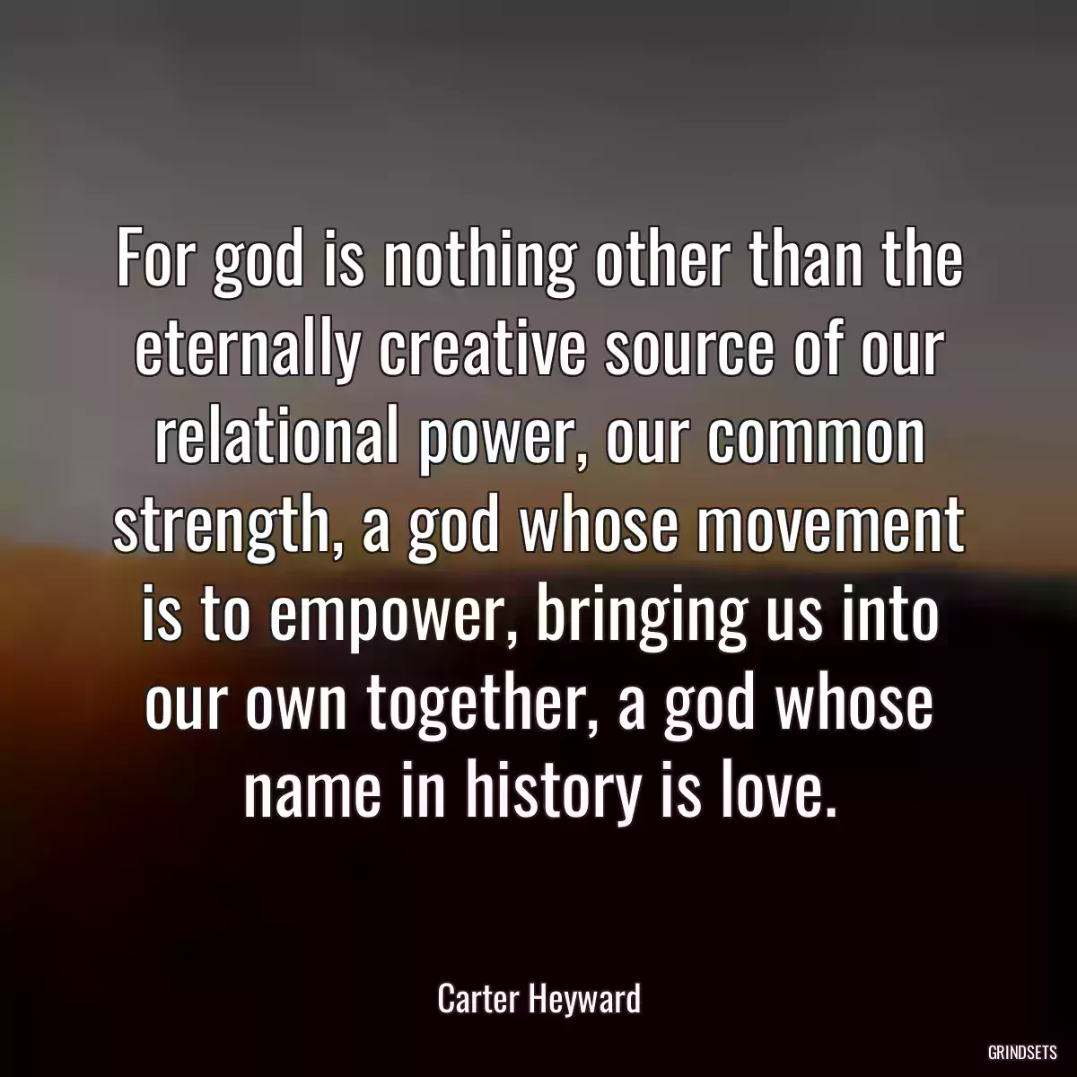 For god is nothing other than the eternally creative source of our relational power, our common strength, a god whose movement is to empower, bringing us into our own together, a god whose name in history is love.