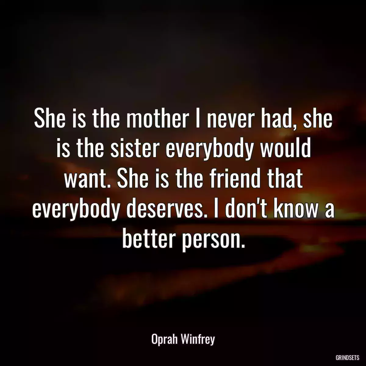 She is the mother I never had, she is the sister everybody would want. She is the friend that everybody deserves. I don\'t know a better person.