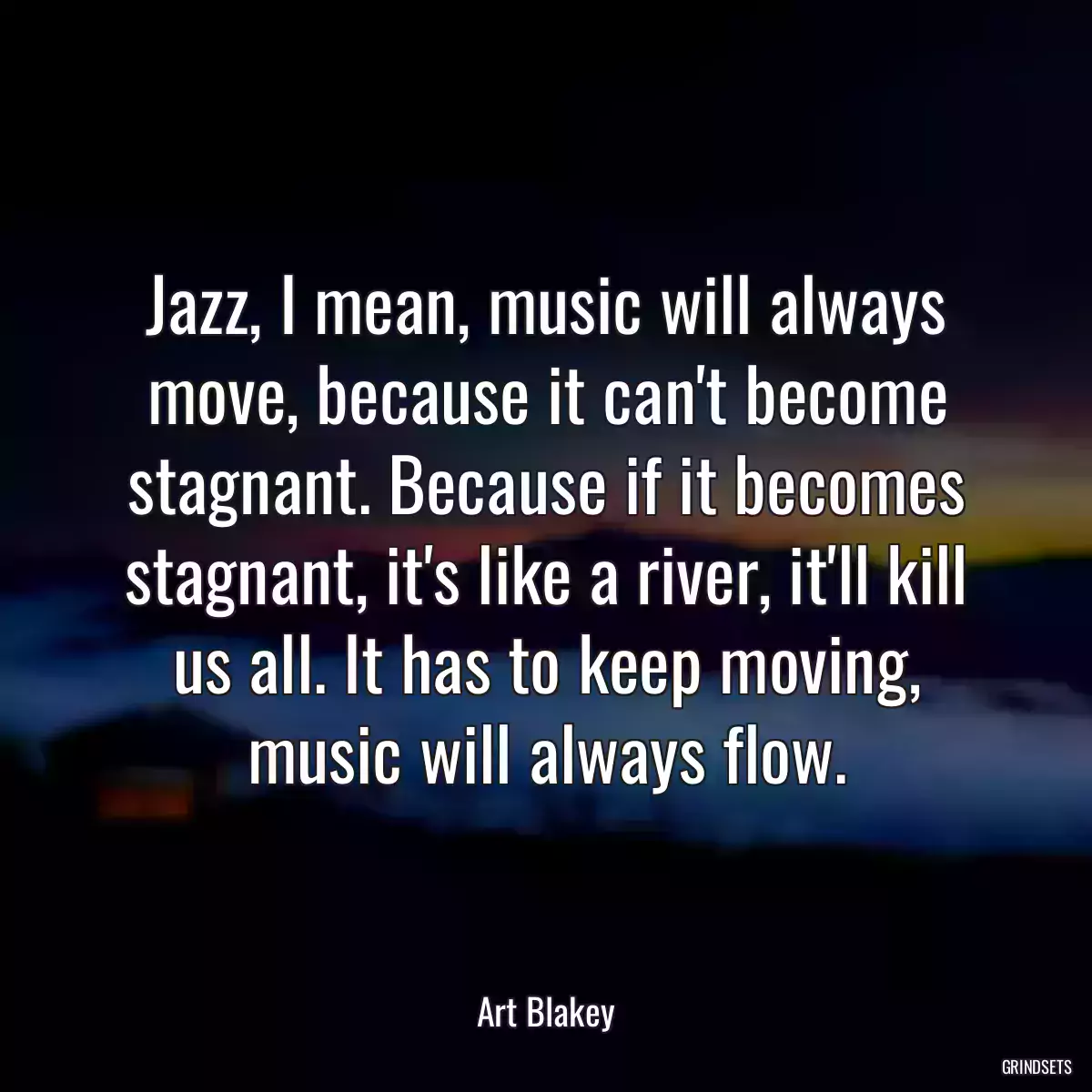 Jazz, I mean, music will always move, because it can\'t become stagnant. Because if it becomes stagnant, it\'s like a river, it\'ll kill us all. It has to keep moving, music will always flow.