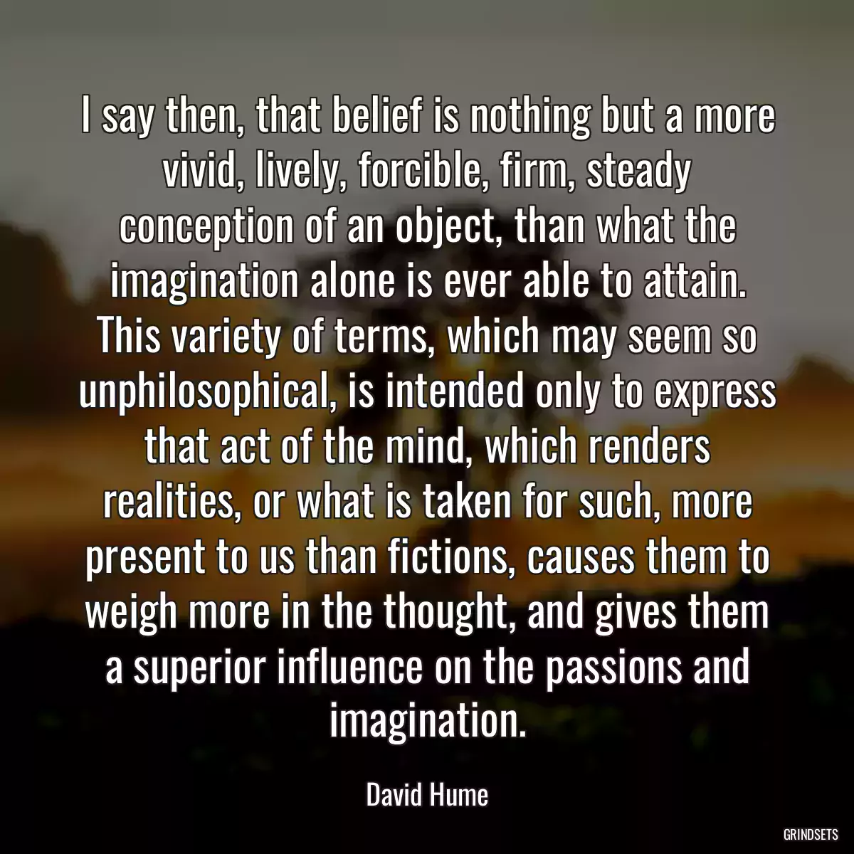 I say then, that belief is nothing but a more vivid, lively, forcible, firm, steady conception of an object, than what the imagination alone is ever able to attain. This variety of terms, which may seem so unphilosophical, is intended only to express that act of the mind, which renders realities, or what is taken for such, more present to us than fictions, causes them to weigh more in the thought, and gives them a superior influence on the passions and imagination.